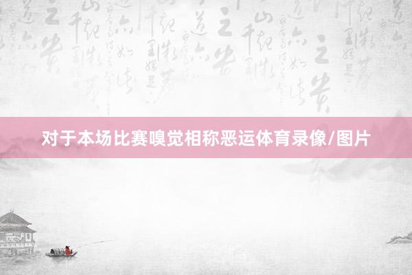 对于本场比赛嗅觉相称恶运体育录像/图片