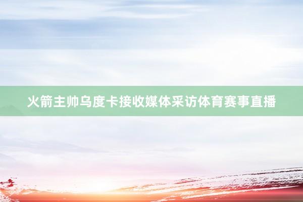 火箭主帅乌度卡接收媒体采访体育赛事直播