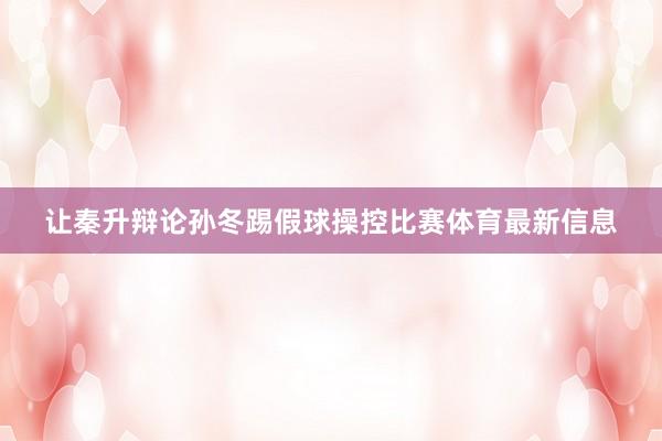 让秦升辩论孙冬踢假球操控比赛体育最新信息