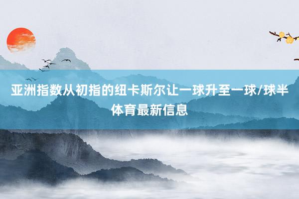 亚洲指数从初指的纽卡斯尔让一球升至一球/球半体育最新信息