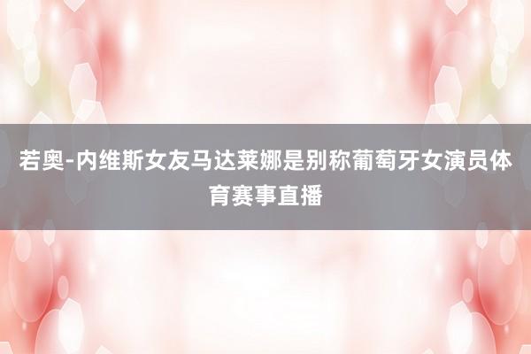 若奥-内维斯女友马达莱娜是别称葡萄牙女演员体育赛事直播