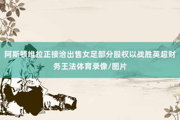 阿斯顿维拉正接洽出售女足部分股权以战胜英超财务王法体育录像/图片