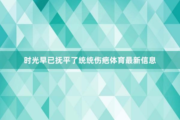 时光早已抚平了统统伤疤体育最新信息