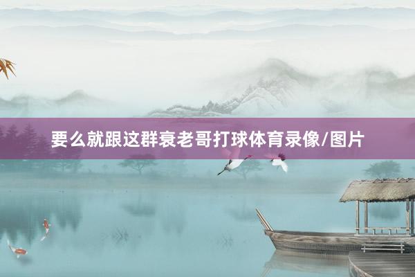 要么就跟这群衰老哥打球体育录像/图片