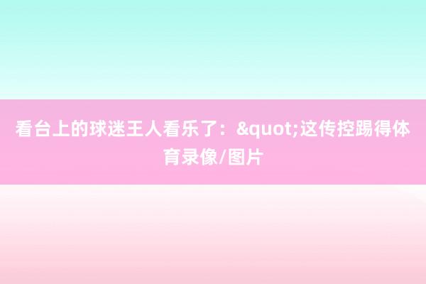 看台上的球迷王人看乐了:"这传控踢得体育录像/图片