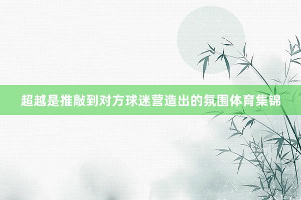 超越是推敲到对方球迷营造出的氛围体育集锦