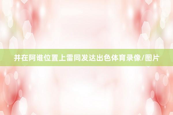 并在阿谁位置上雷同发达出色体育录像/图片