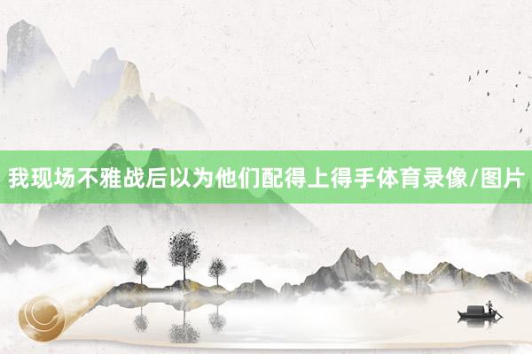 我现场不雅战后以为他们配得上得手体育录像/图片