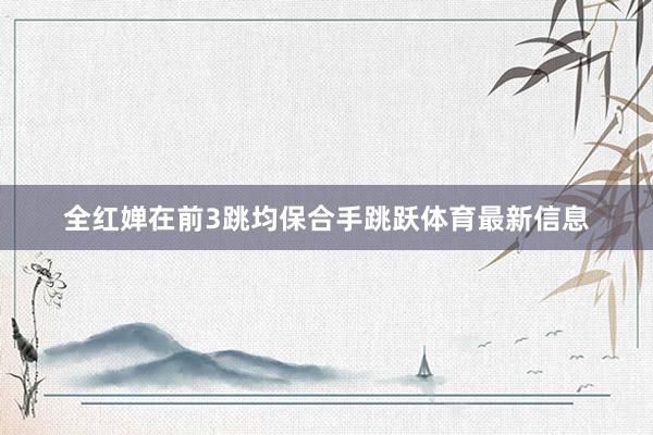 全红婵在前3跳均保合手跳跃体育最新信息