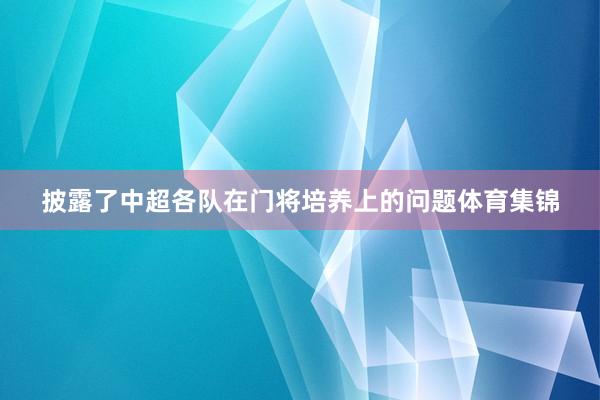 披露了中超各队在门将培养上的问题体育集锦
