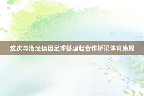 这次与漕泾镇因足球搭建起合作桥梁体育集锦