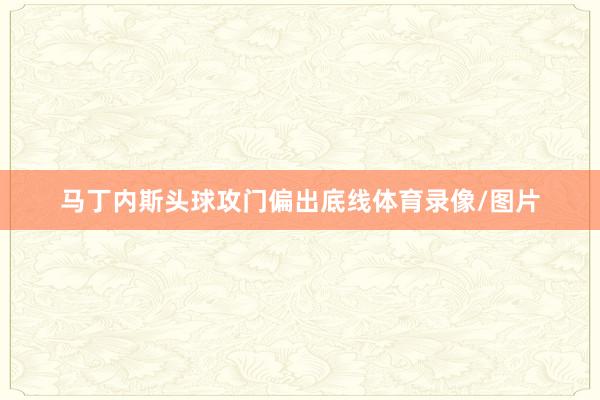 马丁内斯头球攻门偏出底线体育录像/图片