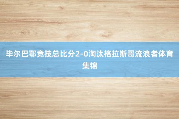 毕尔巴鄂竞技总比分2-0淘汰格拉斯哥流浪者体育集锦