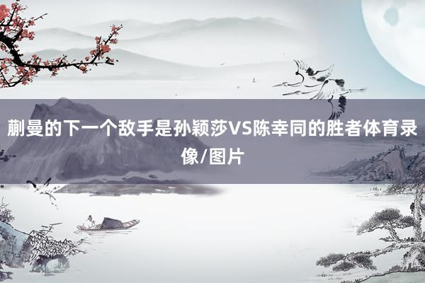 蒯曼的下一个敌手是孙颖莎VS陈幸同的胜者体育录像/图片