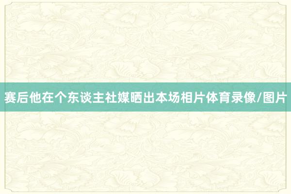 赛后他在个东谈主社媒晒出本场相片体育录像/图片