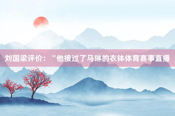刘国梁评价：“他接过了马琳的衣钵体育赛事直播