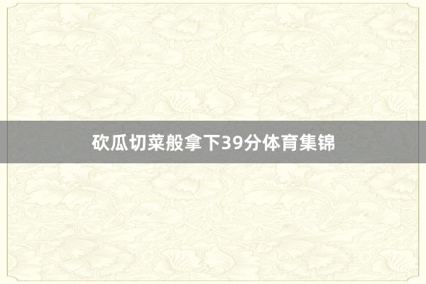 砍瓜切菜般拿下39分体育集锦