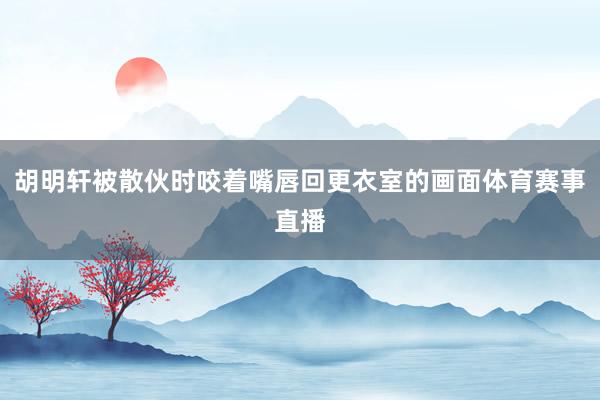 胡明轩被散伙时咬着嘴唇回更衣室的画面体育赛事直播