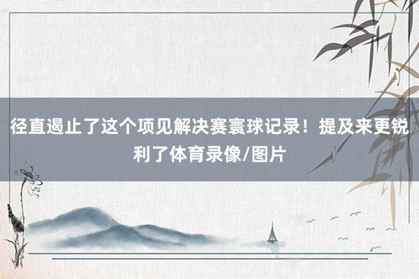 径直遏止了这个项见解决赛寰球记录！提及来更锐利了体育录像/图片