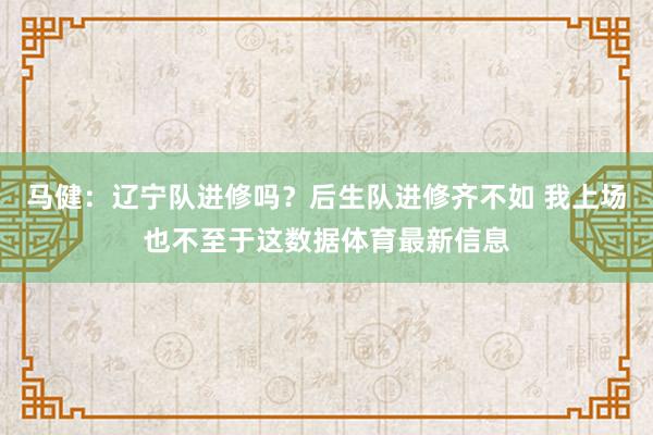 马健：辽宁队进修吗？后生队进修齐不如 我上场也不至于这数据体育最新信息