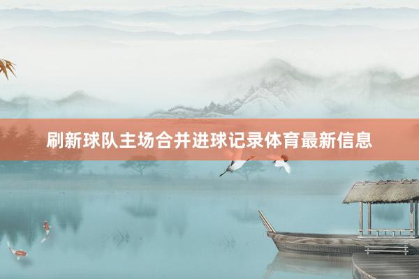 刷新球队主场合并进球记录体育最新信息