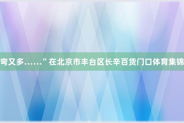 弯又多……”在北京市丰台区长辛百货门口体育集锦