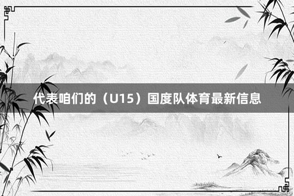 代表咱们的（U15）国度队体育最新信息