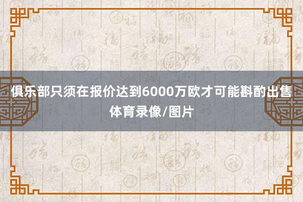 俱乐部只须在报价达到6000万欧才可能斟酌出售体育录像/图片