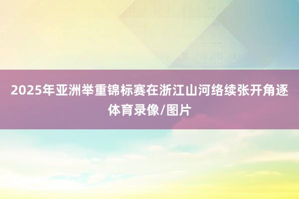2025年亚洲举重锦标赛在浙江山河络续张开角逐体育录像/图片