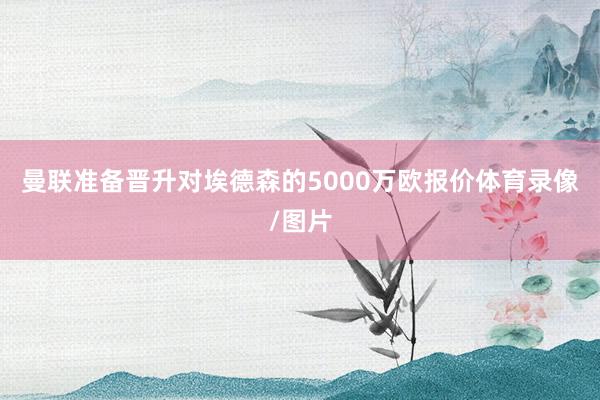 曼联准备晋升对埃德森的5000万欧报价体育录像/图片