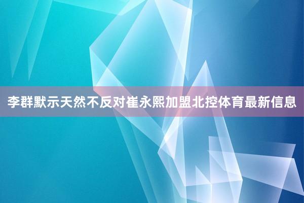 李群默示天然不反对崔永熙加盟北控体育最新信息