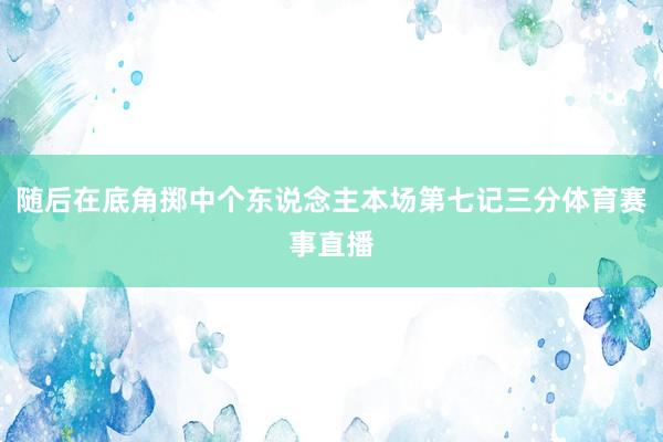 随后在底角掷中个东说念主本场第七记三分体育赛事直播