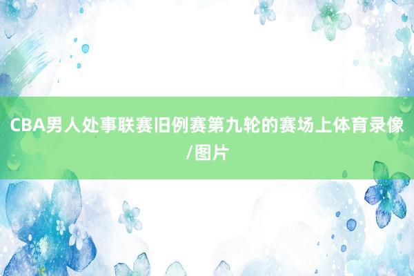 CBA男人处事联赛旧例赛第九轮的赛场上体育录像/图片