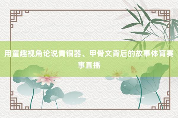 用童趣视角论说青铜器、甲骨文背后的故事体育赛事直播