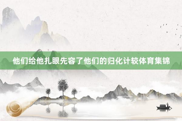 他们给他扎眼先容了他们的归化计较体育集锦