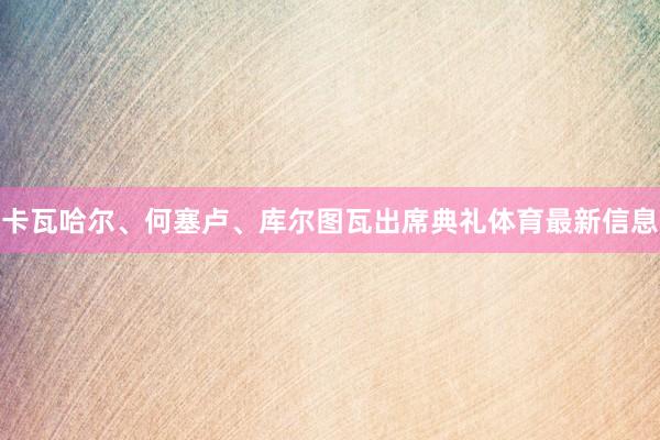 卡瓦哈尔、何塞卢、库尔图瓦出席典礼体育最新信息