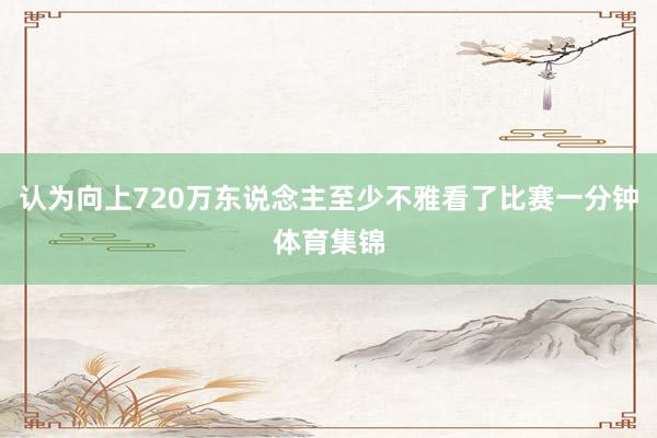 认为向上720万东说念主至少不雅看了比赛一分钟体育集锦