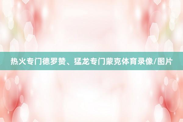热火专门德罗赞、猛龙专门蒙克体育录像/图片
