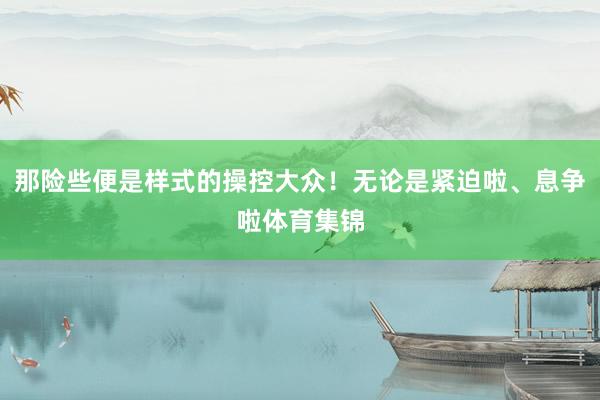 那险些便是样式的操控大众！无论是紧迫啦、息争啦体育集锦