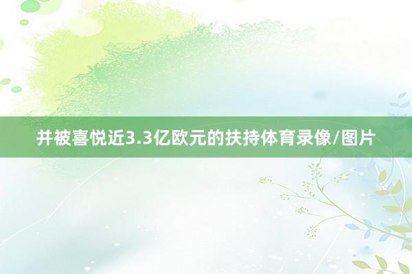 并被喜悦近3.3亿欧元的扶持体育录像/图片