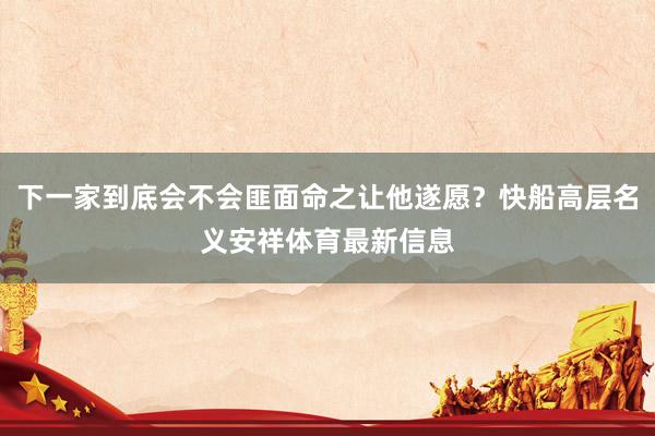 下一家到底会不会匪面命之让他遂愿？快船高层名义安祥体育最新信息