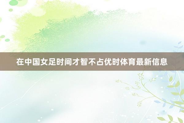 在中国女足时间才智不占优时体育最新信息