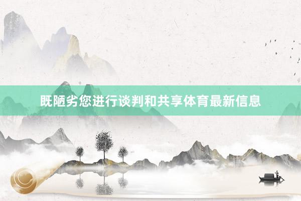 既陋劣您进行谈判和共享体育最新信息