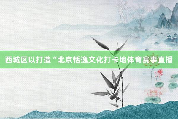 西城区以打造“北京恬逸文化打卡地体育赛事直播