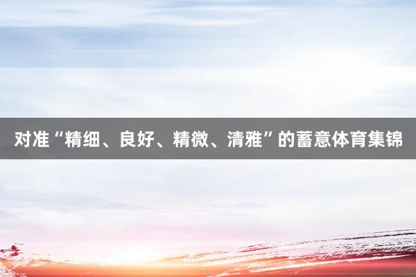 对准“精细、良好、精微、清雅”的蓄意体育集锦