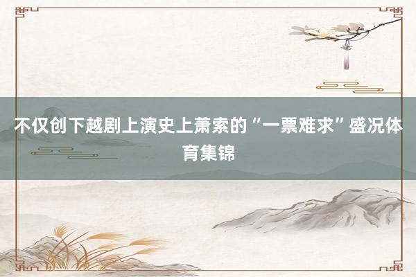 不仅创下越剧上演史上萧索的“一票难求”盛况体育集锦