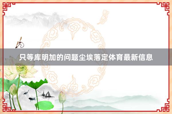 只等库明加的问题尘埃落定体育最新信息