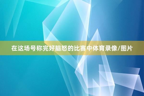 在这场号称完好脑怒的比赛中体育录像/图片