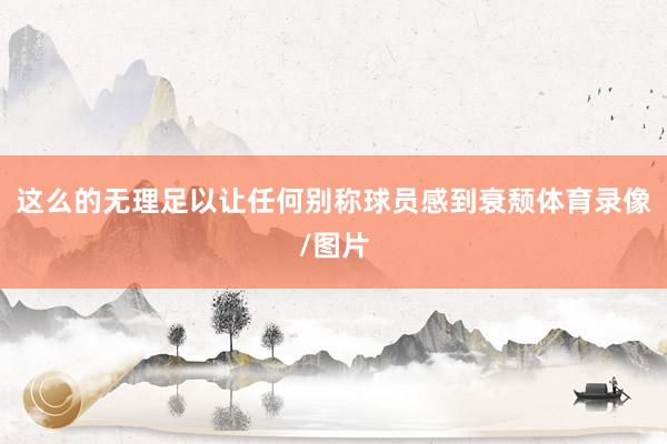 这么的无理足以让任何别称球员感到衰颓体育录像/图片