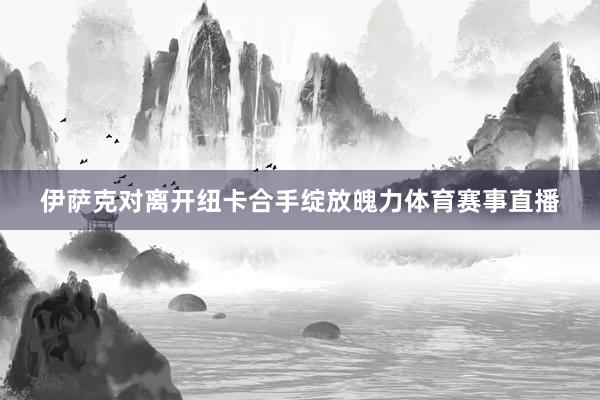 伊萨克对离开纽卡合手绽放魄力体育赛事直播